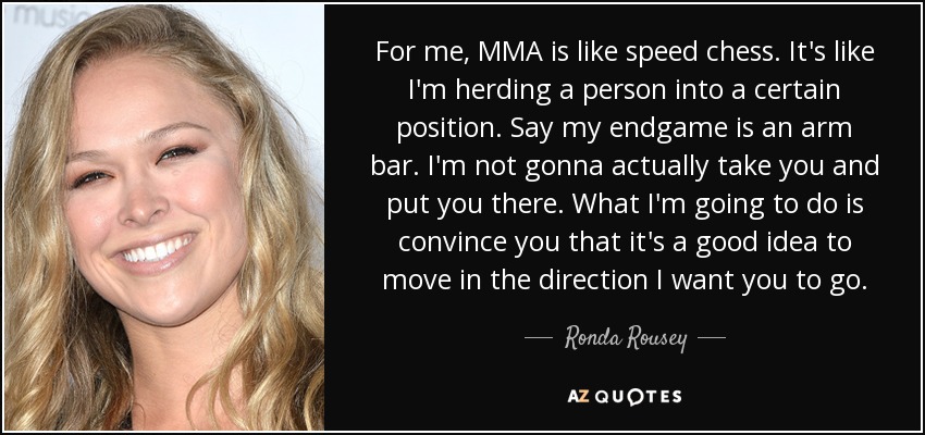 For me, MMA is like speed chess. It's like I'm herding a person into a certain position. Say my endgame is an arm bar. I'm not gonna actually take you and put you there. What I'm going to do is convince you that it's a good idea to move in the direction I want you to go. - Ronda Rousey