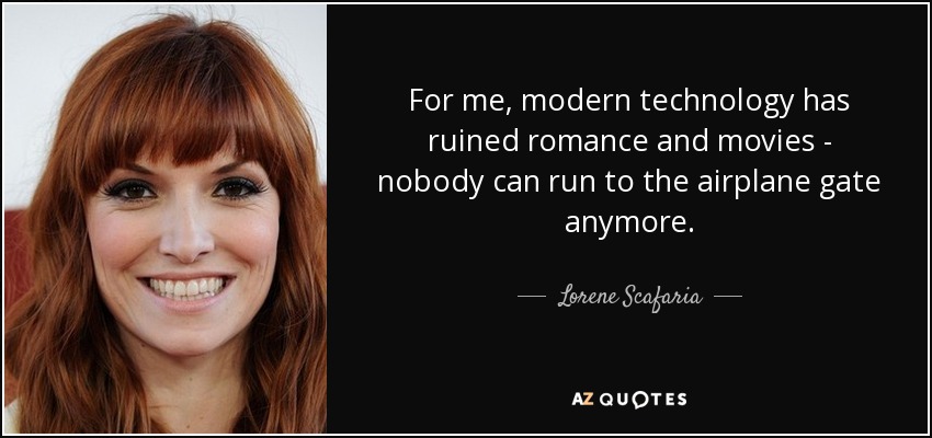 For me, modern technology has ruined romance and movies - nobody can run to the airplane gate anymore. - Lorene Scafaria