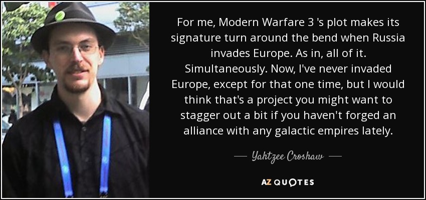 For me, Modern Warfare 3 's plot makes its signature turn around the bend when Russia invades Europe. As in, all of it. Simultaneously. Now, I've never invaded Europe, except for that one time, but I would think that's a project you might want to stagger out a bit if you haven't forged an alliance with any galactic empires lately. - Yahtzee Croshaw