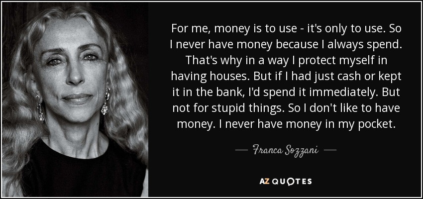 For me, money is to use - it's only to use. So I never have money because I always spend. That's why in a way I protect myself in having houses. But if I had just cash or kept it in the bank, I'd spend it immediately. But not for stupid things. So I don't like to have money. I never have money in my pocket. - Franca Sozzani