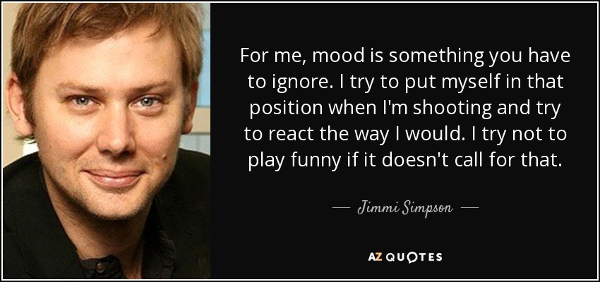 For me, mood is something you have to ignore. I try to put myself in that position when I'm shooting and try to react the way I would. I try not to play funny if it doesn't call for that. - Jimmi Simpson