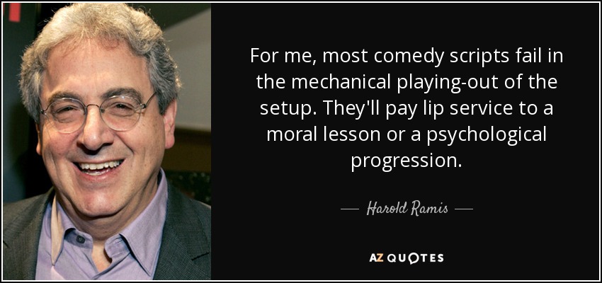 For me, most comedy scripts fail in the mechanical playing-out of the setup. They'll pay lip service to a moral lesson or a psychological progression. - Harold Ramis