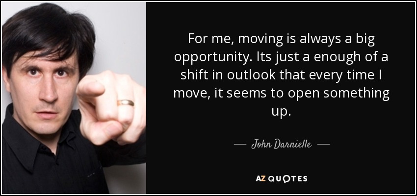 For me, moving is always a big opportunity. Its just a enough of a shift in outlook that every time I move, it seems to open something up. - John Darnielle