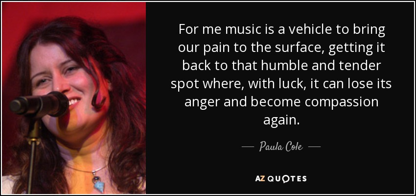 For me music is a vehicle to bring our pain to the surface, getting it back to that humble and tender spot where, with luck, it can lose its anger and become compassion again. - Paula Cole