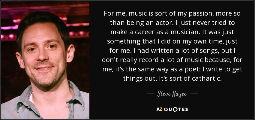 For me, music is sort of my passion, more so than being an actor. I just never tried to make a career as a musician. It was just something that I did on my own time, just for me. I had written a lot of songs, but I don't really record a lot of music because, for me, it's the same way as a poet: I write to get things out. It's sort of cathartic. - Steve Kazee