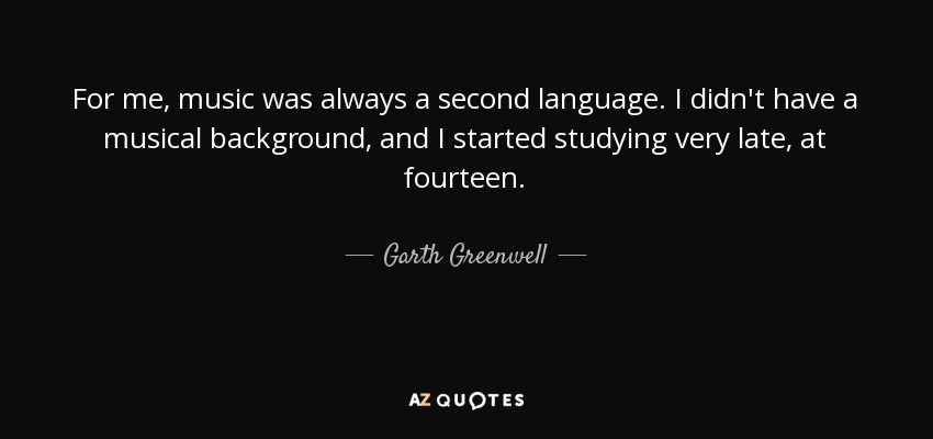 For me, music was always a second language. I didn't have a musical background, and I started studying very late, at fourteen. - Garth Greenwell