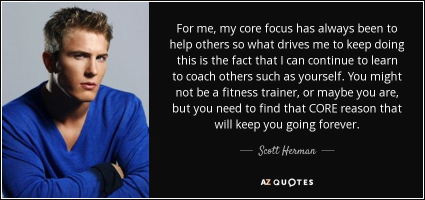 For me, my core focus has always been to help others so what drives me to keep doing this is the fact that I can continue to learn to coach others such as yourself. You might not be a fitness trainer, or maybe you are, but you need to find that CORE reason that will keep you going forever. - Scott Herman