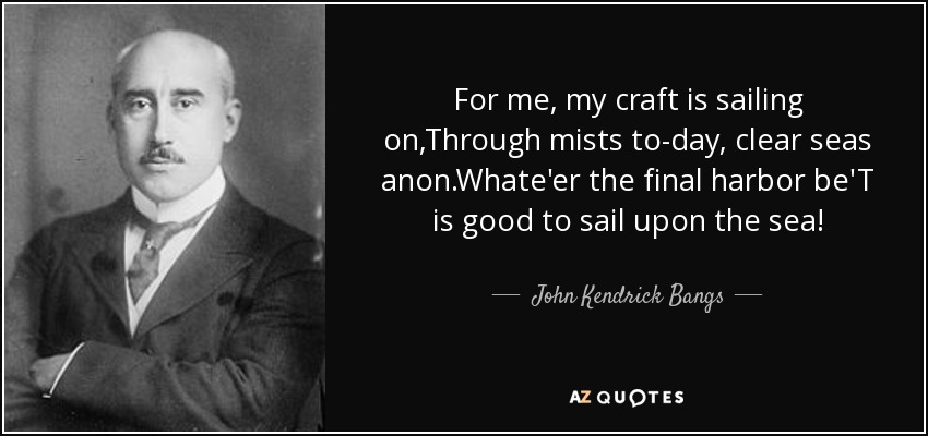 For me, my craft is sailing on,Through mists to-day, clear seas anon.Whate'er the final harbor be'T is good to sail upon the sea! - John Kendrick Bangs