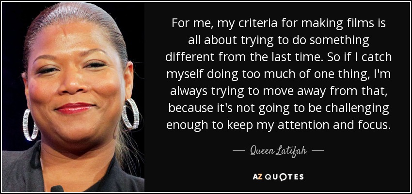 For me, my criteria for making films is all about trying to do something different from the last time. So if I catch myself doing too much of one thing, I'm always trying to move away from that, because it's not going to be challenging enough to keep my attention and focus. - Queen Latifah