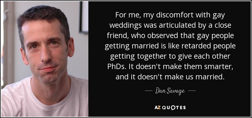 For me, my discomfort with gay weddings was articulated by a close friend, who observed that gay people getting married is like retarded people getting together to give each other PhDs. It doesn't make them smarter, and it doesn't make us married. - Dan Savage