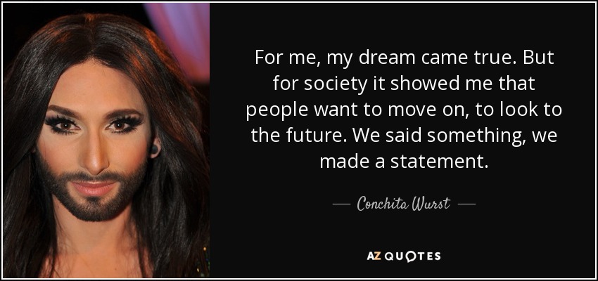 For me, my dream came true. But for society it showed me that people want to move on, to look to the future. We said something, we made a statement. - Conchita Wurst