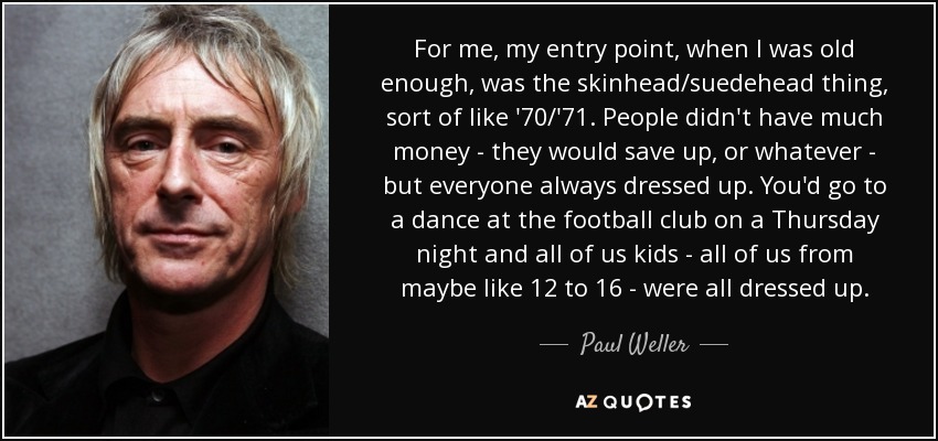 For me, my entry point, when I was old enough, was the skinhead/suedehead thing, sort of like '70/'71. People didn't have much money - they would save up, or whatever - but everyone always dressed up. You'd go to a dance at the football club on a Thursday night and all of us kids - all of us from maybe like 12 to 16 - were all dressed up. - Paul Weller