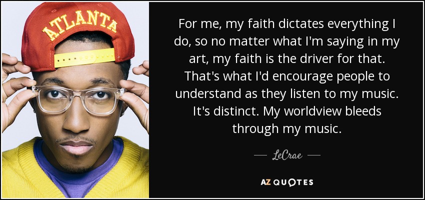 For me, my faith dictates everything I do, so no matter what I'm saying in my art, my faith is the driver for that. That's what I'd encourage people to understand as they listen to my music. It's distinct. My worldview bleeds through my music. - LeCrae