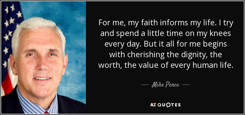 For me, my faith informs my life. I try and spend a little time on my knees every day. But it all for me begins with cherishing the dignity, the worth, the value of every human life. - Mike Pence
