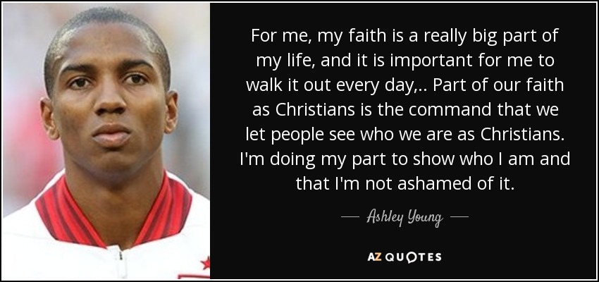 For me, my faith is a really big part of my life, and it is important for me to walk it out every day, .. Part of our faith as Christians is the command that we let people see who we are as Christians. I'm doing my part to show who I am and that I'm not ashamed of it. - Ashley Young
