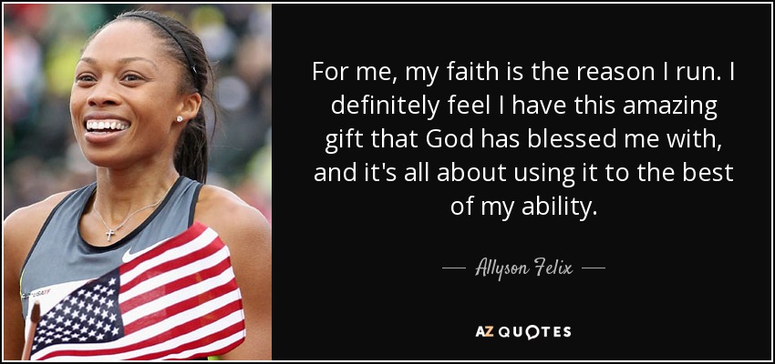 For me, my faith is the reason I run. I definitely feel I have this amazing gift that God has blessed me with, and it's all about using it to the best of my ability. - Allyson Felix