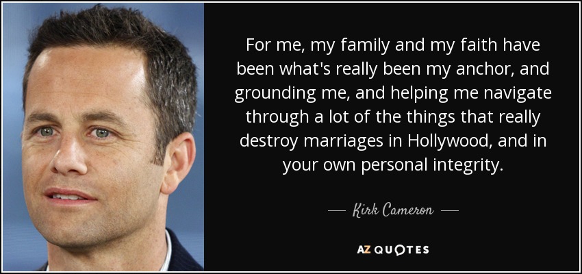 For me, my family and my faith have been what's really been my anchor, and grounding me, and helping me navigate through a lot of the things that really destroy marriages in Hollywood, and in your own personal integrity. - Kirk Cameron