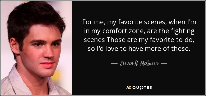 For me, my favorite scenes, when I'm in my comfort zone, are the fighting scenes Those are my favorite to do, so I'd love to have more of those. - Steven R. McQueen