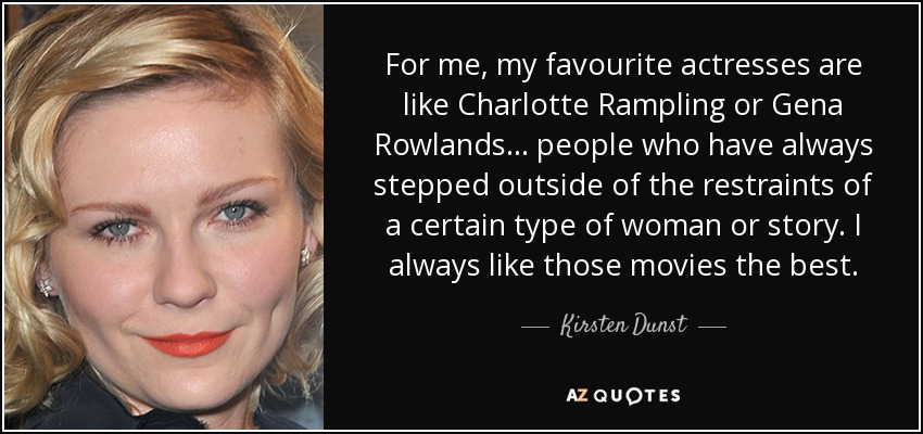 For me, my favourite actresses are like Charlotte Rampling or Gena Rowlands... people who have always stepped outside of the restraints of a certain type of woman or story. I always like those movies the best. - Kirsten Dunst