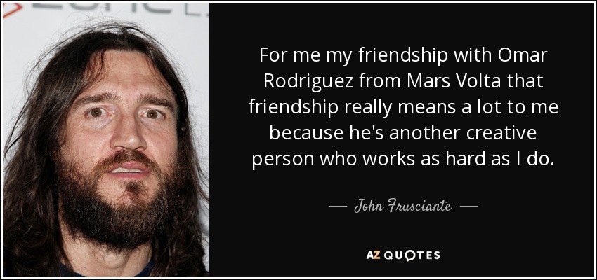 For me my friendship with Omar Rodriguez from Mars Volta that friendship really means a lot to me because he's another creative person who works as hard as I do. - John Frusciante