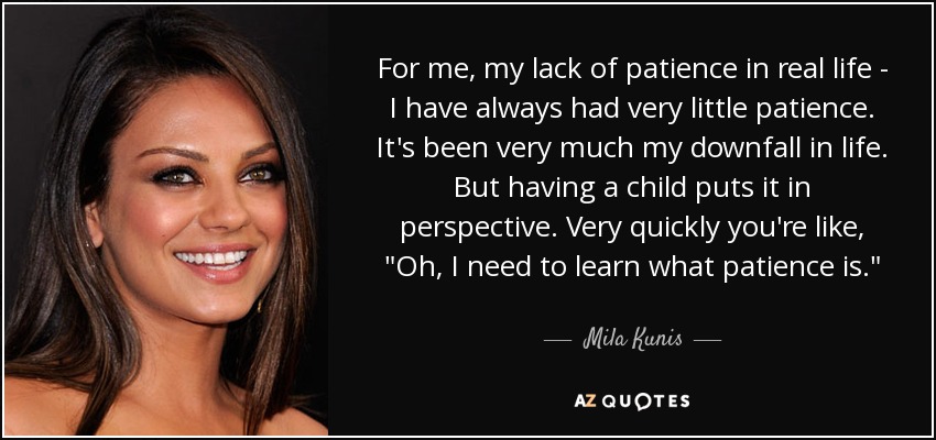 For me, my lack of patience in real life - I have always had very little patience. It's been very much my downfall in life. But having a child puts it in perspective. Very quickly you're like, 