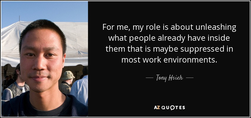 For me, my role is about unleashing what people already have inside them that is maybe suppressed in most work environments. - Tony Hsieh