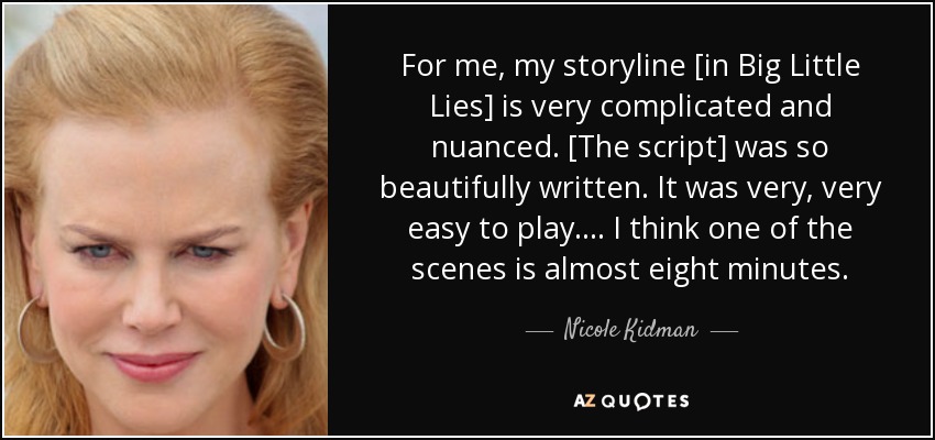 For me, my storyline [in Big Little Lies] is very complicated and nuanced. [The script] was so beautifully written. It was very, very easy to play. ... I think one of the scenes is almost eight minutes. - Nicole Kidman