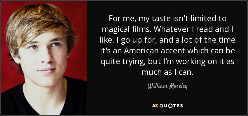 For me, my taste isn't limited to magical films. Whatever I read and I like, I go up for, and a lot of the time it's an American accent which can be quite trying, but I'm working on it as much as I can. - William Moseley