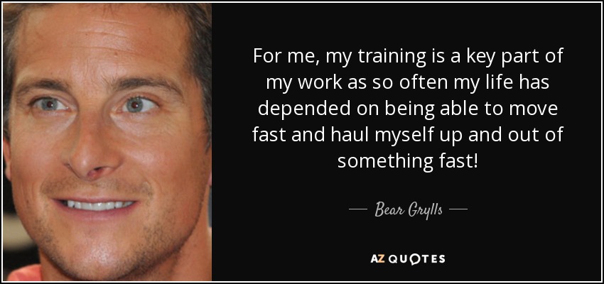 For me, my training is a key part of my work as so often my life has depended on being able to move fast and haul myself up and out of something fast! - Bear Grylls