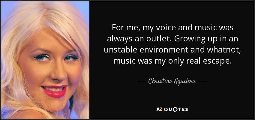 For me, my voice and music was always an outlet. Growing up in an unstable environment and whatnot, music was my only real escape. - Christina Aguilera