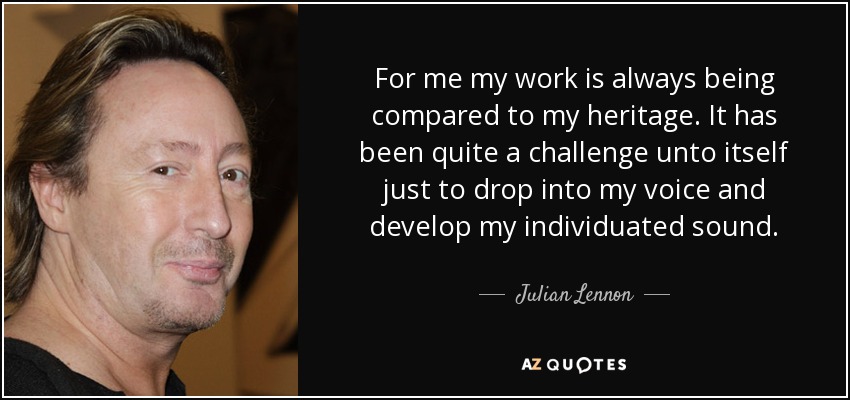 For me my work is always being compared to my heritage. It has been quite a challenge unto itself just to drop into my voice and develop my individuated sound. - Julian Lennon