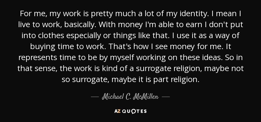 For me, my work is pretty much a lot of my identity. I mean I live to work, basically. With money I'm able to earn I don't put into clothes especially or things like that. I use it as a way of buying time to work. That's how I see money for me. It represents time to be by myself working on these ideas. So in that sense, the work is kind of a surrogate religion, maybe not so surrogate, maybe it is part religion. - Michael C. McMillen