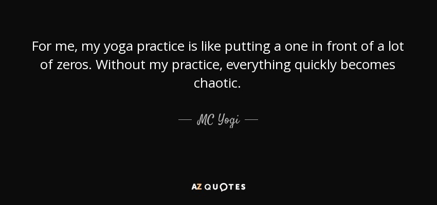 For me, my yoga practice is like putting a one in front of a lot of zeros. Without my practice, everything quickly becomes chaotic. - MC Yogi