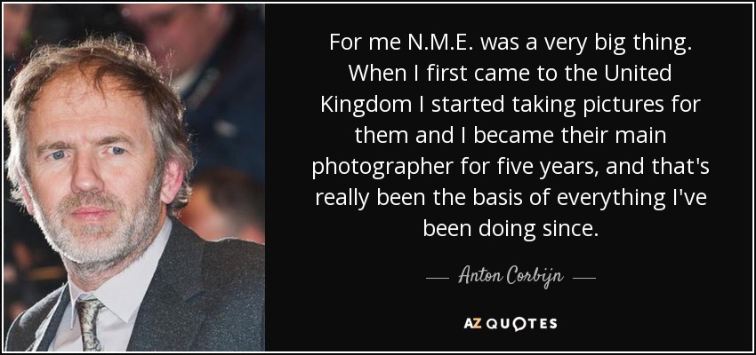 For me N.M.E. was a very big thing. When I first came to the United Kingdom I started taking pictures for them and I became their main photographer for five years, and that's really been the basis of everything I've been doing since. - Anton Corbijn