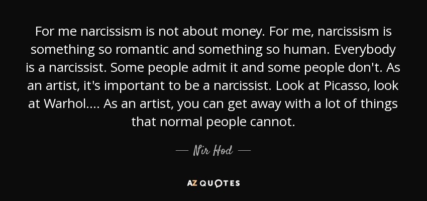 For me narcissism is not about money. For me, narcissism is something so romantic and something so human. Everybody is a narcissist. Some people admit it and some people don't. As an artist, it's important to be a narcissist. Look at Picasso, look at Warhol.... As an artist, you can get away with a lot of things that normal people cannot. - Nir Hod