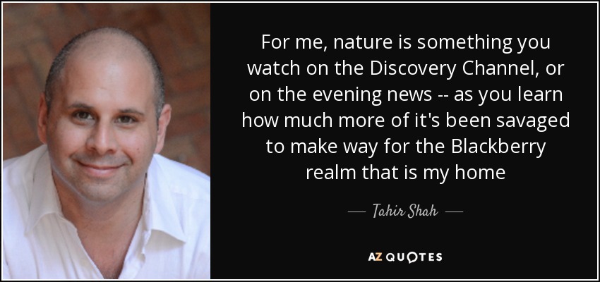For me, nature is something you watch on the Discovery Channel, or on the evening news -- as you learn how much more of it's been savaged to make way for the Blackberry realm that is my home - Tahir Shah
