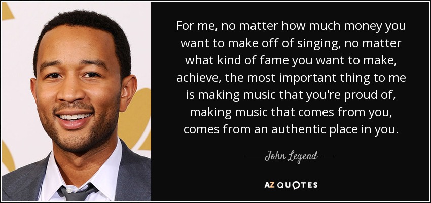 For me, no matter how much money you want to make off of singing, no matter what kind of fame you want to make, achieve, the most important thing to me is making music that you're proud of, making music that comes from you, comes from an authentic place in you. - John Legend
