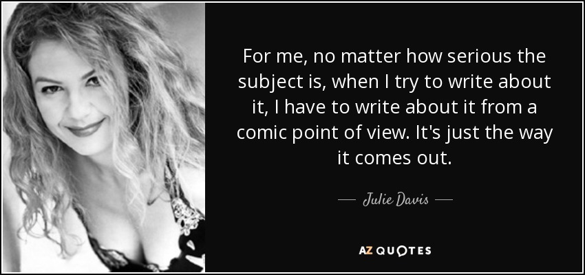 For me, no matter how serious the subject is, when I try to write about it, I have to write about it from a comic point of view. It's just the way it comes out. - Julie Davis