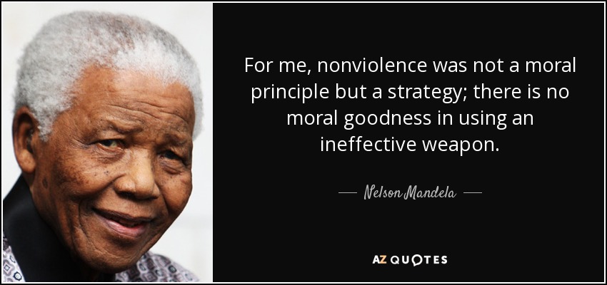 For me, nonviolence was not a moral principle but a strategy; there is no moral goodness in using an ineffective weapon. - Nelson Mandela