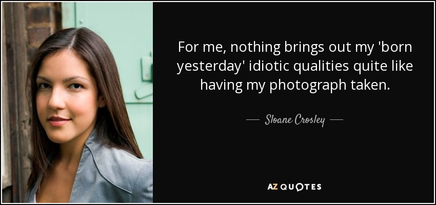 For me, nothing brings out my 'born yesterday' idiotic qualities quite like having my photograph taken. - Sloane Crosley