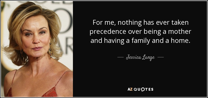 For me, nothing has ever taken precedence over being a mother and having a family and a home. - Jessica Lange