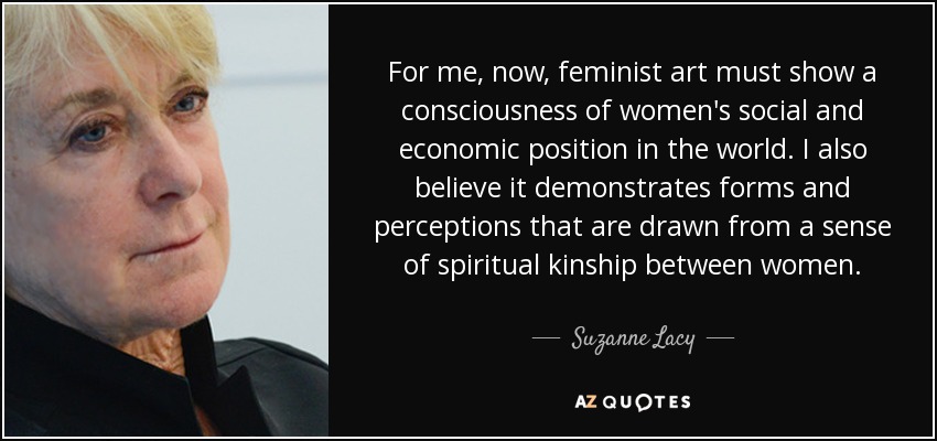 For me, now, feminist art must show a consciousness of women's social and economic position in the world. I also believe it demonstrates forms and perceptions that are drawn from a sense of spiritual kinship between women. - Suzanne Lacy