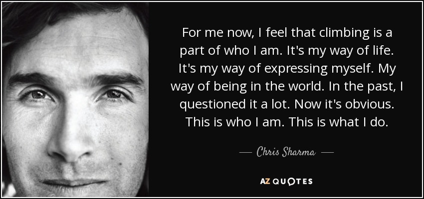 For me now, I feel that climbing is a part of who I am. It's my way of life. It's my way of expressing myself. My way of being in the world. In the past, I questioned it a lot. Now it's obvious. This is who I am. This is what I do. - Chris Sharma