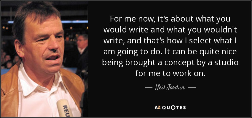 For me now, it's about what you would write and what you wouldn't write, and that's how I select what I am going to do. It can be quite nice being brought a concept by a studio for me to work on. - Neil Jordan