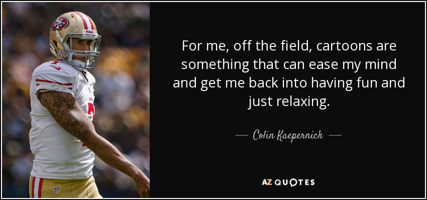 For me, off the field, cartoons are something that can ease my mind and get me back into having fun and just relaxing. - Colin Kaepernick