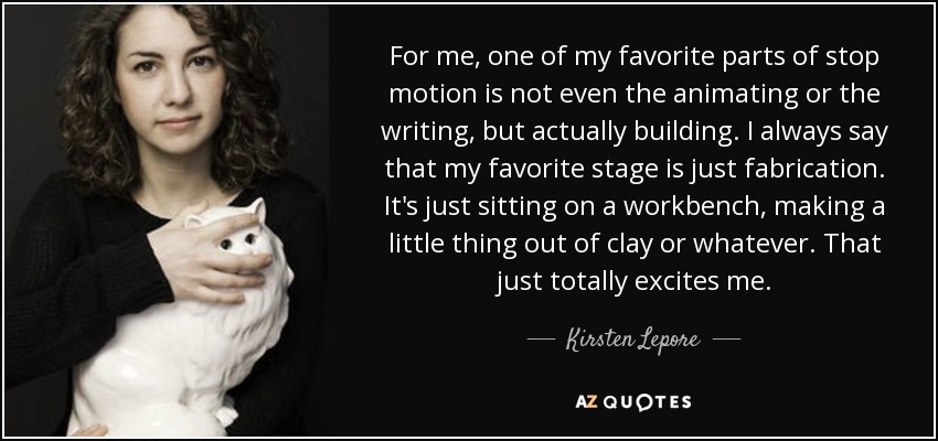 For me, one of my favorite parts of stop motion is not even the animating or the writing, but actually building. I always say that my favorite stage is just fabrication. It's just sitting on a workbench, making a little thing out of clay or whatever. That just totally excites me. - Kirsten Lepore
