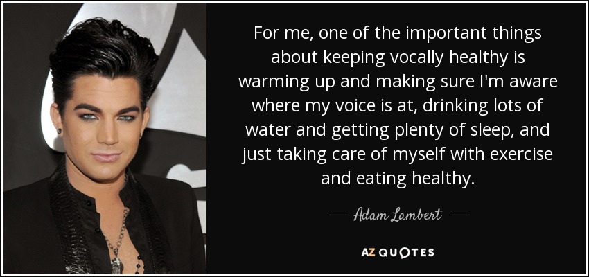 For me, one of the important things about keeping vocally healthy is warming up and making sure I'm aware where my voice is at, drinking lots of water and getting plenty of sleep, and just taking care of myself with exercise and eating healthy. - Adam Lambert