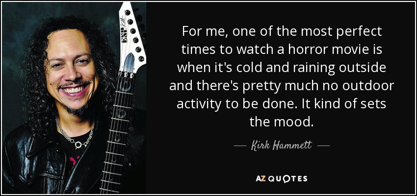 For me, one of the most perfect times to watch a horror movie is when it's cold and raining outside and there's pretty much no outdoor activity to be done. It kind of sets the mood. - Kirk Hammett