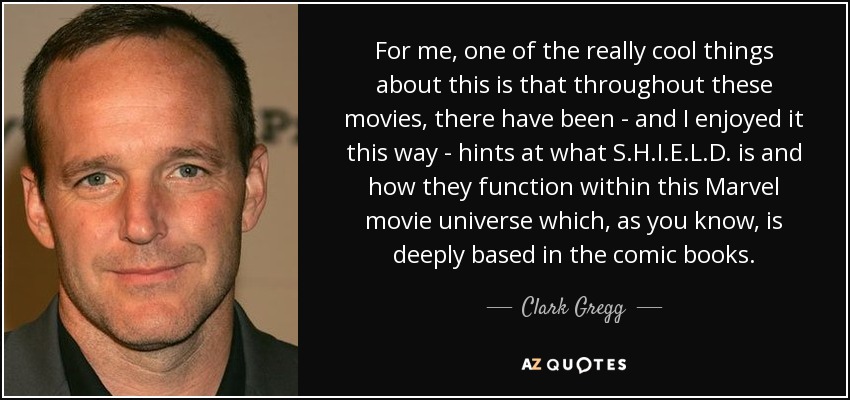 For me, one of the really cool things about this is that throughout these movies, there have been - and I enjoyed it this way - hints at what S.H.I.E.L.D. is and how they function within this Marvel movie universe which, as you know, is deeply based in the comic books. - Clark Gregg