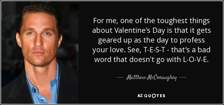 For me, one of the toughest things about Valentine's Day is that it gets geared up as the day to profess your love. See, T-E-S-T - that's a bad word that doesn't go with L-O-V-E. - Matthew McConaughey